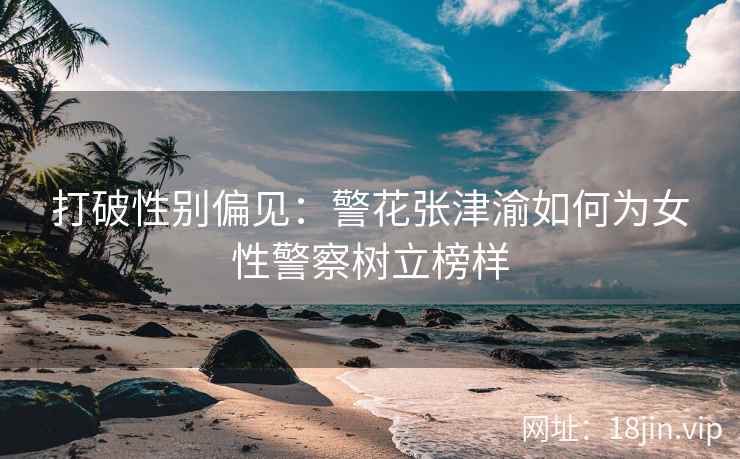 打破性别偏见：警花张津渝如何为女性警察树立榜样  第2张
