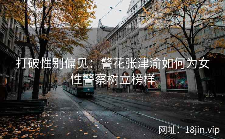 打破性别偏见：警花张津渝如何为女性警察树立榜样
