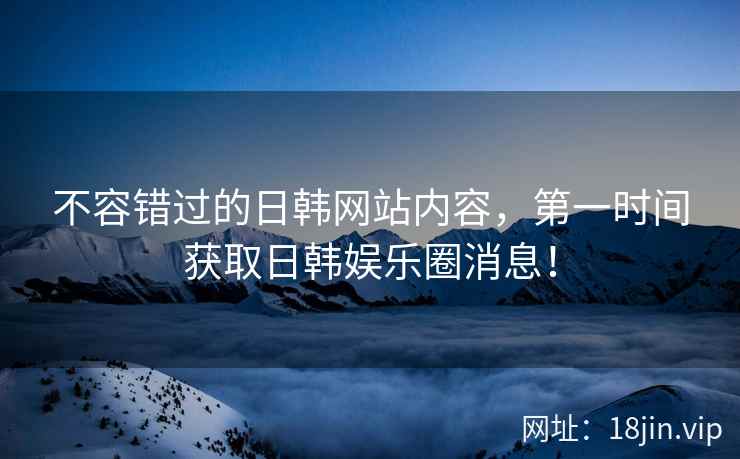 不容错过的日韩网站内容，第一时间获取日韩娱乐圈消息！