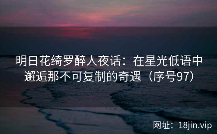 明日花绮罗醉人夜话：在星光低语中邂逅那不可复制的奇遇（序号97）