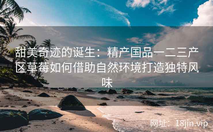 甜美奇迹的诞生：精产国品一二三产区草莓如何借助自然环境打造独特风味