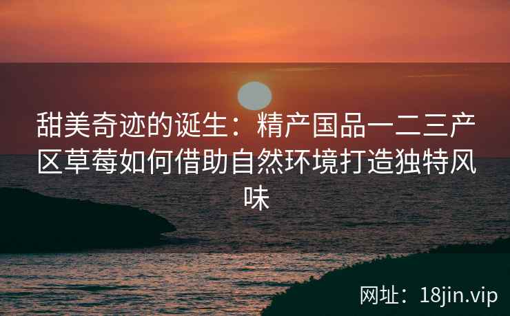 甜美奇迹的诞生：精产国品一二三产区草莓如何借助自然环境打造独特风味  第2张