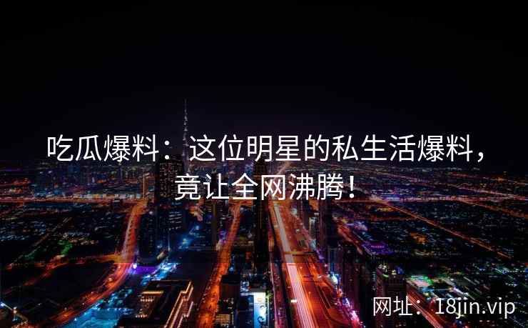 吃瓜爆料：这位明星的私生活爆料，竟让全网沸腾！