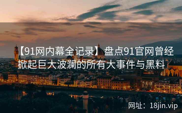 【91网内幕全记录】盘点91官网曾经掀起巨大波澜的所有大事件与黑料
