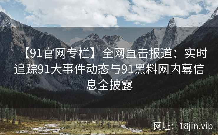 【91官网专栏】全网直击报道：实时追踪91大事件动态与91黑料网内幕信息全披露