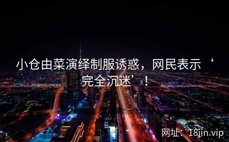 小仓由菜演绎制服诱惑，网民表示‘完全沉迷’！