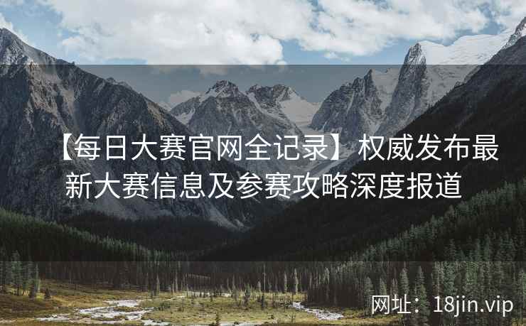 【每日大赛官网全记录】权威发布最新大赛信息及参赛攻略深度报道  第2张