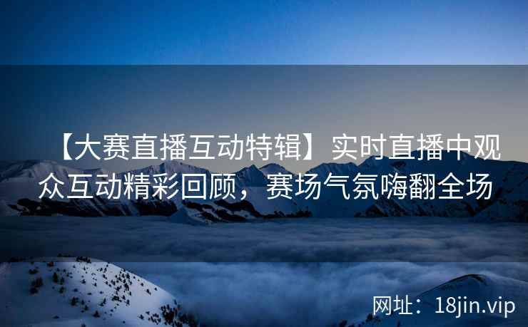 【大赛直播互动特辑】实时直播中观众互动精彩回顾，赛场气氛嗨翻全场  第2张