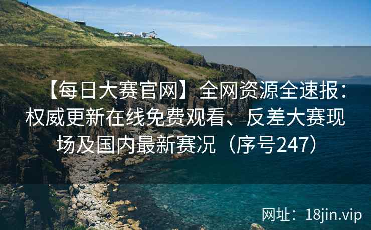 【每日大赛官网】全网资源全速报：权威更新在线免费观看、反差大赛现场及国内最新赛况（序号247）