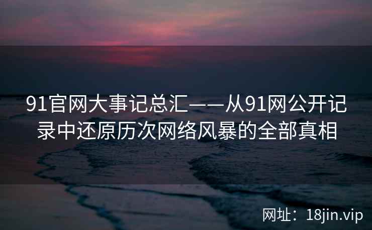 91官网大事记总汇——从91网公开记录中还原历次网络风暴的全部真相  第2张