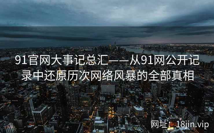 91官网大事记总汇——从91网公开记录中还原历次网络风暴的全部真相