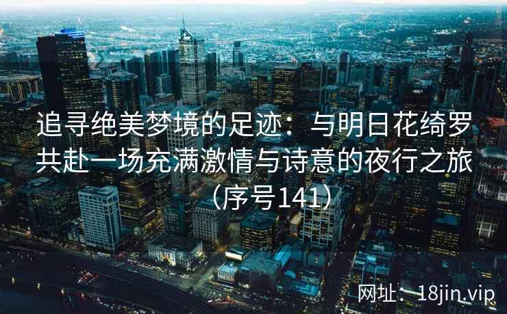 追寻绝美梦境的足迹：与明日花绮罗共赴一场充满激情与诗意的夜行之旅（序号141）