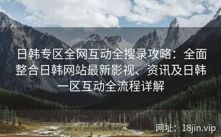 日韩专区全网互动全搜录攻略：全面整合日韩网站最新影视、资讯及日韩一区互动全流程详解
