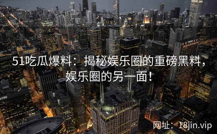 51吃瓜爆料：揭秘娱乐圈的重磅黑料，娱乐圈的另一面！  第2张