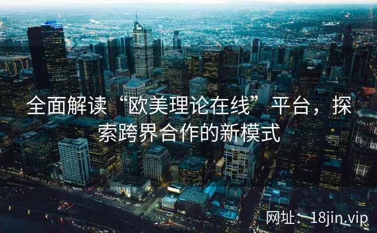全面解读“欧美理论在线”平台，探索跨界合作的新模式  第1张