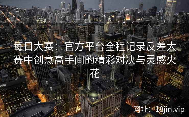 每日大赛：官方平台全程记录反差大赛中创意高手间的精彩对决与灵感火花