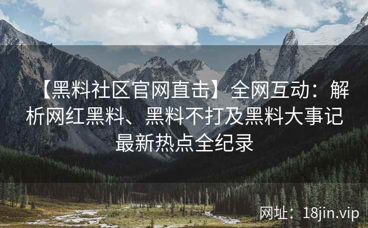 【黑料社区官网直击】全网互动：解析网红黑料、黑料不打及黑料大事记最新热点全纪录