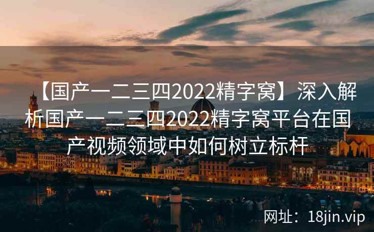 【国产一二三四2022精字窝】深入解析国产一二三四2022精字窝平台在国产视频领域中如何树立标杆  第1张